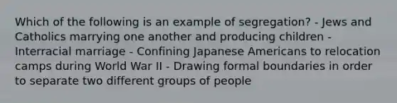 Which of the following is an example of segregation? - Jews and Catholics marrying one another and producing children - Interracial marriage - Confining Japanese Americans to relocation camps during World War II - Drawing formal boundaries in order to separate two different groups of people