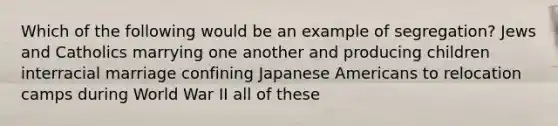 Which of the following would be an example of segregation? Jews and Catholics marrying one another and producing children interracial marriage confining Japanese Americans to relocation camps during World War II all of these