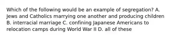 Which of the following would be an example of segregation? A. Jews and Catholics marrying one another and producing children B. interracial marriage C. confining Japanese Americans to relocation camps during World War II D. all of these