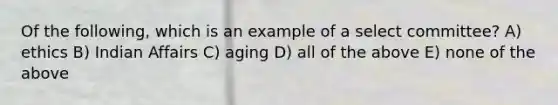 Of the following, which is an example of a select committee? A) ethics B) Indian Affairs C) aging D) all of the above E) none of the above