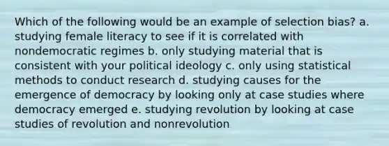 Which of the following would be an example of selection bias? a. studying female literacy to see if it is correlated with nondemocratic regimes b. only studying material that is consistent with your political ideology c. only using statistical methods to conduct research d. studying causes for the emergence of democracy by looking only at case studies where democracy emerged e. studying revolution by looking at case studies of revolution and nonrevolution