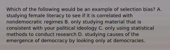 Which of the following would be an example of selection bias? A. studying female literacy to see if it is correlated with nondemocratic regimes B. only studying material that is consistent with your political ideology C. only using statistical methods to conduct research D. studying causes of the emergence of democracy by looking only at democracies.