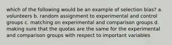 which of the following would be an example of selection bias? a. volunteers b. random assignment to experimental and control groups c. matching on experimental and comparison groups d. making sure that the quotas are the same for the experimental and comparison groups with respect to important variables