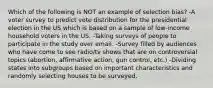 Which of the following is NOT an example of selection bias? -A voter survey to predict vote distribution for the presidential election in the US which is based on a sample of low-income household voters in the US. -Taking surveys of people to participate in the study over email. -Survey filled by audiences who have come to see radio/tv shows that are on controversial topics (abortion, affirmative action, gun control, etc.) -Dividing states into subgroups based on important characteristics and randomly selecting houses to be surveyed.