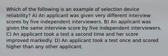 Which of the following is an example of selection device reliability? A) An applicant was given very different interview scores by five independent interviewers. B) An applicant was given the same interview score by five independent interviewers. C) An applicant took a test a second time and her score improved markedly. D) An applicant took a test once and scored higher than any other applicant.