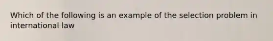 Which of the following is an example of the selection problem in international law