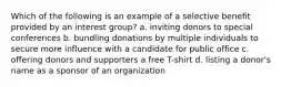 Which of the following is an example of a selective benefit provided by an interest group? a. inviting donors to special conferences b. bundling donations by multiple individuals to secure more influence with a candidate for public office c. offering donors and supporters a free T-shirt d. listing a donor's name as a sponsor of an organization