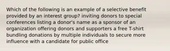 Which of the following is an example of a selective benefit provided by an interest group? inviting donors to special conferences listing a donor's name as a sponsor of an organization offering donors and supporters a free T-shirt bundling donations by multiple individuals to secure more influence with a candidate for public office