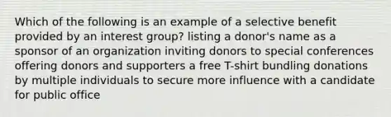 Which of the following is an example of a selective benefit provided by an interest group? listing a donor's name as a sponsor of an organization inviting donors to special conferences offering donors and supporters a free T-shirt bundling donations by multiple individuals to secure more influence with a candidate for public office