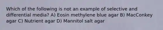 Which of the following is not an example of selective and differential media? A) Eosin methylene blue agar B) MacConkey agar C) Nutrient agar D) Mannitol salt agar