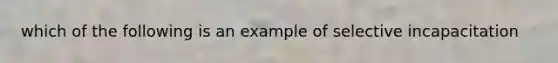 which of the following is an example of selective incapacitation