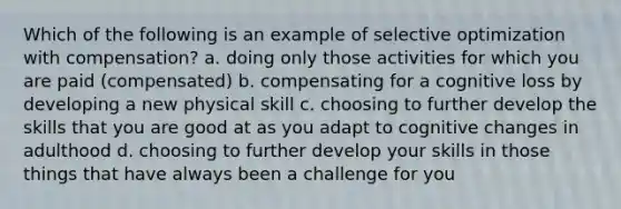 Which of the following is an example of selective optimization with compensation? a. doing only those activities for which you are paid (compensated) b. compensating for a cognitive loss by developing a new physical skill c. choosing to further develop the skills that you are good at as you adapt to cognitive changes in adulthood d. choosing to further develop your skills in those things that have always been a challenge for you