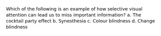Which of the following is an example of how selective visual attention can lead us to miss important information? a. The cocktail party effect b. Synesthesia c. Colour blindness d. Change blindness
