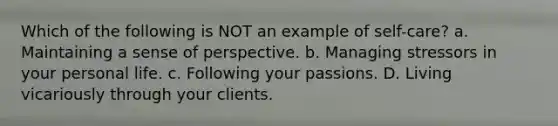 Which of the following is NOT an example of self-care? a. Maintaining a sense of perspective. b. Managing stressors in your personal life. c. Following your passions. D. Living vicariously through your clients.