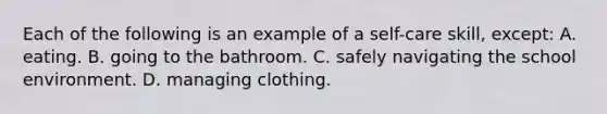 Each of the following is an example of a​ self-care skill, except​: A. eating. B. going to the bathroom. C. safely navigating the school environment. D. managing clothing.