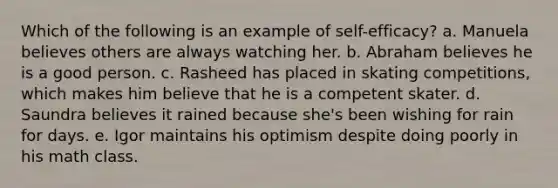 Which of the following is an example of self-efficacy? a. Manuela believes others are always watching her. b. Abraham believes he is a good person. c. Rasheed has placed in skating competitions, which makes him believe that he is a competent skater. d. Saundra believes it rained because she's been wishing for rain for days. e. Igor maintains his optimism despite doing poorly in his math class.