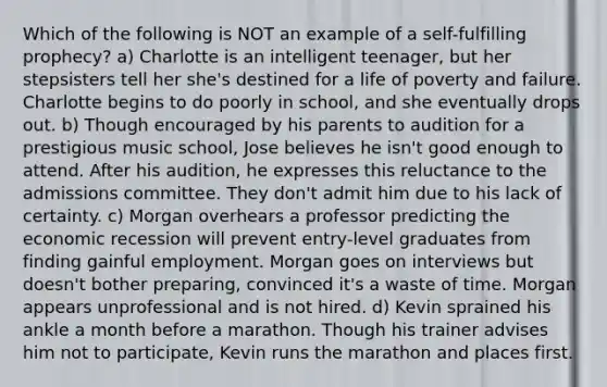 Which of the following is NOT an example of a self-fulfilling prophecy? a) Charlotte is an intelligent teenager, but her stepsisters tell her she's destined for a life of poverty and failure. Charlotte begins to do poorly in school, and she eventually drops out. b) Though encouraged by his parents to audition for a prestigious music school, Jose believes he isn't good enough to attend. After his audition, he expresses this reluctance to the admissions committee. They don't admit him due to his lack of certainty. c) Morgan overhears a professor predicting the economic recession will prevent entry-level graduates from finding gainful employment. Morgan goes on interviews but doesn't bother preparing, convinced it's a waste of time. Morgan appears unprofessional and is not hired. d) Kevin sprained his ankle a month before a marathon. Though his trainer advises him not to participate, Kevin runs the marathon and places first.