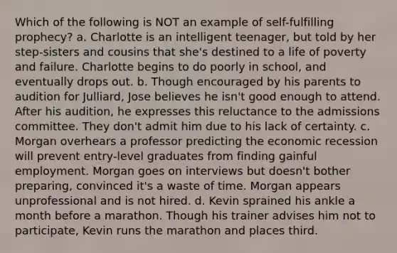 Which of the following is NOT an example of <a href='https://www.questionai.com/knowledge/kUkNmiyPRJ-self-fulfilling-prophecy' class='anchor-knowledge'>self-fulfilling prophecy</a>? a. Charlotte is an intelligent teenager, but told by her step-sisters and cousins that she's destined to a life of poverty and failure. Charlotte begins to do poorly in school, and eventually drops out. b. Though encouraged by his parents to audition for Julliard, Jose believes he isn't good enough to attend. After his audition, he expresses this reluctance to the admissions committee. They don't admit him due to his lack of certainty. c. Morgan overhears a professor predicting the economic recession will prevent entry-level graduates from finding gainful employment. Morgan goes on interviews but doesn't bother preparing, convinced it's a waste of time. Morgan appears unprofessional and is not hired. d. Kevin sprained his ankle a month before a marathon. Though his trainer advises him not to participate, Kevin runs the marathon and places third.