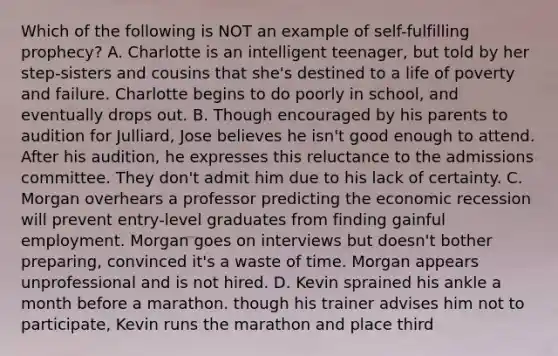 Which of the following is NOT an example of self-fulfilling prophecy? A. Charlotte is an intelligent teenager, but told by her step-sisters and cousins that she's destined to a life of poverty and failure. Charlotte begins to do poorly in school, and eventually drops out. B. Though encouraged by his parents to audition for Julliard, Jose believes he isn't good enough to attend. After his audition, he expresses this reluctance to the admissions committee. They don't admit him due to his lack of certainty. C. Morgan overhears a professor predicting the economic recession will prevent entry-level graduates from finding gainful employment. Morgan goes on interviews but doesn't bother preparing, convinced it's a waste of time. Morgan appears unprofessional and is not hired. D. Kevin sprained his ankle a month before a marathon. though his trainer advises him not to participate, Kevin runs the marathon and place third