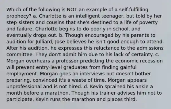 Which of the following is NOT an example of a self-fulfilling prophecy? a. Charlotte is an intelligent teenager, but told by her step-sisters and cousins that she's destined to a life of poverty and failure. Charlotte begins to do poorly in school, and eventually drops out. b. Though encouraged by his parents to audition for Julliard, Jose believes he isn't good enough to attend. After his audition, he expresses this reluctance to the admissions committee. They don't admit him due to his lack of certainty. c. Morgan overhears a professor predicting the economic recession will prevent entry-level graduates from finding gainful employment. Morgan goes on interviews but doesn't bother preparing, convinced it's a waste of time. Morgan appears unprofessional and is not hired. d. Kevin sprained his ankle a month before a marathon. Though his trainer advises him not to participate, Kevin runs the marathon and places third.