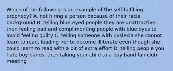 Which of the following is an example of the self-fulfilling prophecy? A. not hiring a person because of their racial background B. telling blue-eyed people they are unattractive, then feeling bad and complimenting people with blue eyes to avoid feeling guilty C. telling someone with dyslexia she cannot learn to read, leading her to become illiterate even though she could learn to read with a bit of extra effort D. telling people you hate boy bands, then taking your child to a boy band fan club meeting