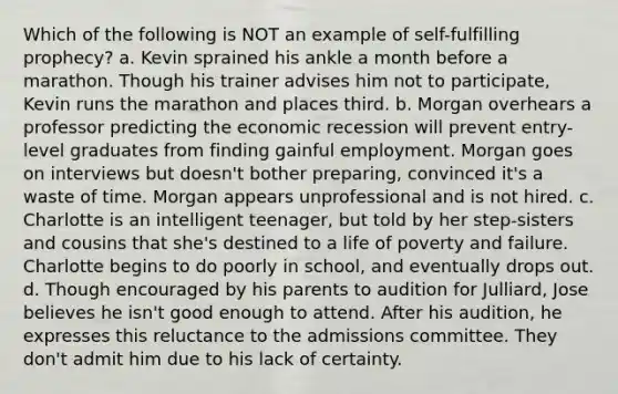 Which of the following is NOT an example of self-fulfilling prophecy? a. Kevin sprained his ankle a month before a marathon. Though his trainer advises him not to participate, Kevin runs the marathon and places third. b. Morgan overhears a professor predicting the economic recession will prevent entry-level graduates from finding gainful employment. Morgan goes on interviews but doesn't bother preparing, convinced it's a waste of time. Morgan appears unprofessional and is not hired. c. Charlotte is an intelligent teenager, but told by her step-sisters and cousins that she's destined to a life of poverty and failure. Charlotte begins to do poorly in school, and eventually drops out. d. Though encouraged by his parents to audition for Julliard, Jose believes he isn't good enough to attend. After his audition, he expresses this reluctance to the admissions committee. They don't admit him due to his lack of certainty.