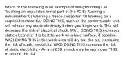 Which of the following is an example of self-grounding? A) Touching an unpainted metal part of the PC B) Running a dehumidifier C) Wearing a fleece sweatshirt D) Working on a carpeted surface CA) DOING THIS, such as the power supply unit, will release any static electricity before you begin work. This will decrease the risk of electrical shock. WA1) DOING THIS increases static electricity. It is best to work on a hard surface, if possible. WA2) DOING THIS in the work area will dry out the air, increasing the risk of static electricity. WA3) DOING THIS ncreases the risk of static electricity. - An anti-ESD smock may be worn over THIS to reduce the risk.