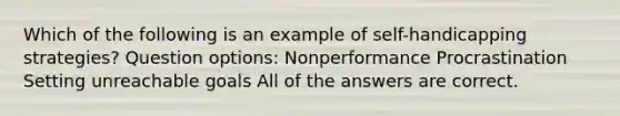 Which of the following is an example of self-handicapping strategies? Question options: Nonperformance Procrastination Setting unreachable goals All of the answers are correct.