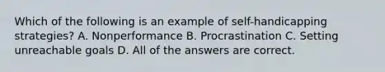 Which of the following is an example of self-handicapping strategies? A. Nonperformance B. Procrastination C. Setting unreachable goals D. All of the answers are correct.