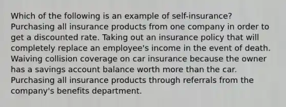 Which of the following is an example of self-insurance? Purchasing all insurance products from one company in order to get a discounted rate. Taking out an insurance policy that will completely replace an employee's income in the event of death. Waiving collision coverage on car insurance because the owner has a savings account balance worth more than the car. Purchasing all insurance products through referrals from the company's benefits department.