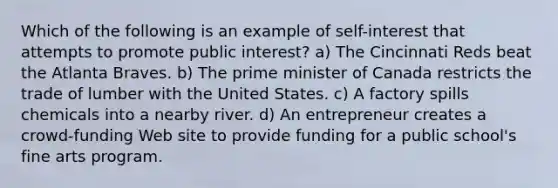 Which of the following is an example of self-interest that attempts to promote public interest? a) The Cincinnati Reds beat the Atlanta Braves. b) The prime minister of Canada restricts the trade of lumber with the United States. c) A factory spills chemicals into a nearby river. d) An entrepreneur creates a crowd-funding Web site to provide funding for a public school's fine arts program.