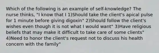 Which of the following is an example of self-knowledge? The nurse thinks, "I know that I 1)Should take the client's apical pulse for 1 minute before giving digoxin" 2)Should follow the client's wishes even though it is not what I would want" 3)Have religious beliefs that may make it difficult to take care of some clients" 4)Need to honor the client's request not to discuss his health concern with the family"