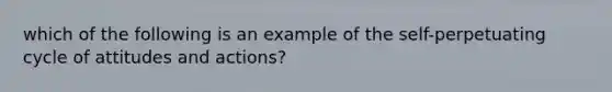 which of the following is an example of the self-perpetuating cycle of attitudes and actions?