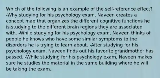 Which of the following is an example of the self-reference effect? -Why studying for his psychology exam, Naveen creates a concept map that organizes the different cognitive functions he is studying to the different brain regions they are associated with. -While studying for his psychology exam, Naveen thinks of people he knows who have some similar symptoms to the disorders he is trying to learn about. -After studying for his psychology exam, Naveen finds out his favorite grandmother has passed. -While studying for his psychology exam, Naveen makes sure he studies the material in the same building where he will be taking the exam.