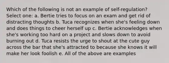 Which of the following is not an example of self-regulation? Select one: a. Bertie tries to focus on an exam and get rid of distracting thoughts b. Tuca recognizes when she's feeling down and does things to cheer herself up c. Bertie acknowledges when she's working too hard on a project and slows down to avoid burning out d. Tuca resists the urge to shout at the cute guy across the bar that she's attracted to because she knows it will make her look foolish e. All of the above are examples