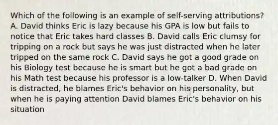 Which of the following is an example of self-serving attributions? A. David thinks Eric is lazy because his GPA is low but fails to notice that Eric takes hard classes B. David calls Eric clumsy for tripping on a rock but says he was just distracted when he later tripped on the same rock C. David says he got a good grade on his Biology test because he is smart but he got a bad grade on his Math test because his professor is a low-talker D. When David is distracted, he blames Eric's behavior on his personality, but when he is paying attention David blames Eric's behavior on his situation