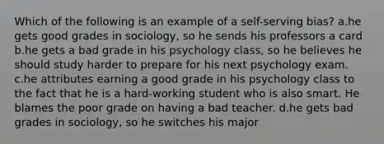 Which of the following is an example of a self-serving bias? a.he gets good grades in sociology, so he sends his professors a card b.he gets a bad grade in his psychology class, so he believes he should study harder to prepare for his next psychology exam. c.he attributes earning a good grade in his psychology class to the fact that he is a hard-working student who is also smart. He blames the poor grade on having a bad teacher. d.he gets bad grades in sociology, so he switches his major