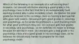 Which of the following is an example of a self-serving bias? Answers: (a) Leonard attributes earning a good grade in his psychology class to the fact that he is an exceptionally hard working student who is also incredibly smart. He blames the poor grade he received in his sociology class on having a bad teacher who gave hard exams. (b)Leonard gets good grades in sociology and psychology, so he sends his professors a card thanking them for what good professors they are. (c) Leonard gets bad grades in sociology and psychology, so he switches his major to biology because he will like it more. (d) Leonard gets a bad grade in his psychology class and a good grade in his sociology class, so he believes he should study harder to prepare for his next psychology exam.