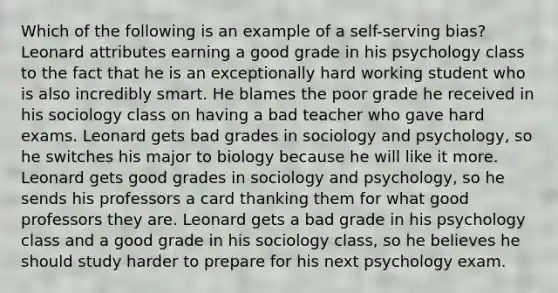 Which of the following is an example of a self-serving bias? Leonard attributes earning a good grade in his psychology class to the fact that he is an exceptionally hard working student who is also incredibly smart. He blames the poor grade he received in his sociology class on having a bad teacher who gave hard exams. Leonard gets bad grades in sociology and psychology, so he switches his major to biology because he will like it more. Leonard gets good grades in sociology and psychology, so he sends his professors a card thanking them for what good professors they are. Leonard gets a bad grade in his psychology class and a good grade in his sociology class, so he believes he should study harder to prepare for his next psychology exam.