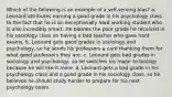 Which of the following is an example of a self-serving bias? a. Leonard attributes earning a good grade in his psychology class to the fact that he is an exceptionally hard working student who is also incredibly smart. He blames the poor grade he received in his sociology class on having a bad teacher who gave hard exams. b. Leonard gets good grades in sociology and psychology, so he sends his professors a card thanking them for what good professors they are. c. Leonard gets bad grades in sociology and psychology, so he switches his major to biology because he will like it more. d. Leonard gets a bad grade in his psychology class and a good grade in his sociology class, so he believes he should study harder to prepare for his next psychology exam.