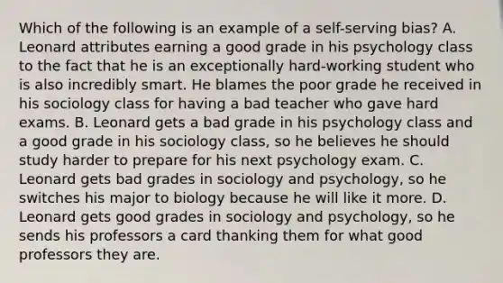 Which of the following is an example of a self-serving bias? A. Leonard attributes earning a good grade in his psychology class to the fact that he is an exceptionally hard-working student who is also incredibly smart. He blames the poor grade he received in his sociology class for having a bad teacher who gave hard exams. B. Leonard gets a bad grade in his psychology class and a good grade in his sociology class, so he believes he should study harder to prepare for his next psychology exam. C. Leonard gets bad grades in sociology and psychology, so he switches his major to biology because he will like it more. D. Leonard gets good grades in sociology and psychology, so he sends his professors a card thanking them for what good professors they are.