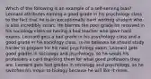 Which of the following is an example of a self-serving bias? Leonard attributes earning a good grade in his psychology class to the fact that he is an exceptionally hard working student who is also incredibly smart. He blames the poor grade he received in his sociology class on having a bad teacher who gave hard exams. Leonard gets a bad grade in his psychology class and a good grade in his sociology class, so he believes he should study harder to prepare for his next psychology exam. Leonard gets good grades in sociology and psychology, so he sends his professors a card thanking them for what good professors they are. Leonard gets bad grades in sociology and psychology, so he switches his major to biology because he will like it more.