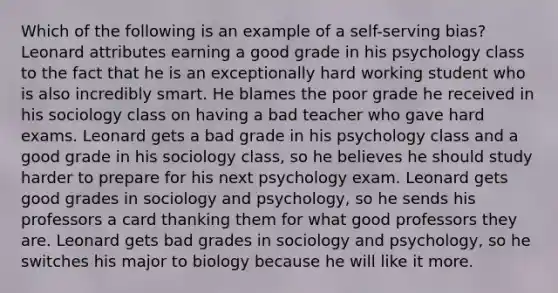 Which of the following is an example of a self-serving bias? Leonard attributes earning a good grade in his psychology class to the fact that he is an exceptionally hard working student who is also incredibly smart. He blames the poor grade he received in his sociology class on having a bad teacher who gave hard exams. Leonard gets a bad grade in his psychology class and a good grade in his sociology class, so he believes he should study harder to prepare for his next psychology exam. Leonard gets good grades in sociology and psychology, so he sends his professors a card thanking them for what good professors they are. Leonard gets bad grades in sociology and psychology, so he switches his major to biology because he will like it more.