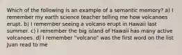 Which of the following is an example of a semantic memory? a) I remember my earth science teacher telling me how volcanoes erupt. b) I remember seeing a volcano erupt in Hawaii last summer. c) I remember the big island of Hawaii has many active volcanoes. d) I remember "volcano" was the first word on the list Juan read to me