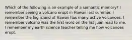 Which of the following is an example of a semantic memory? I remember seeing a volcano erupt in Hawaii last summer. I remember the big island of Hawaii has many active volcanoes. I remember volcano was the first word on the list Juan read to me. I remember my earth science teacher telling me how volcanoes erupt.