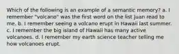 Which of the following is an example of a semantic memory? a. I remember "volcano" was the first word on the list Juan read to me. b. I remember seeing a volcano erupt in Hawaii last summer. c. I remember the big island of Hawaii has many active volcanoes. d. I remember my earth science teacher telling me how volcanoes erupt.