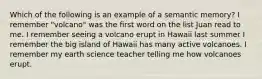 Which of the following is an example of a semantic memory? I remember "volcano" was the first word on the list Juan read to me. I remember seeing a volcano erupt in Hawaii last summer I remember the big island of Hawaii has many active volcanoes. I remember my earth science teacher telling me how volcanoes erupt.