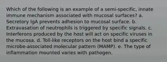 Which of the following is an example of a semi-specific, innate immune mechanism associated with mucosal surfaces? a. Secretory IgA prevents adhesion to mucosal surface. b. Extravasation of neutrophils is triggered by specific signals. c. Interferons produced by the host will act on specific viruses in the mucosa. d. Toll-like receptors on the host bind a specific microbe-associated molecular pattern (MAMP). e. The type of inflammation mounted varies with pathogen.