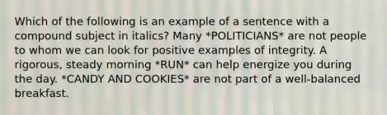 Which of the following is an example of a sentence with a compound subject in italics? Many *POLITICIANS* are not people to whom we can look for positive examples of integrity. A rigorous, steady morning *RUN* can help energize you during the day. *CANDY AND COOKIES* are not part of a well-balanced breakfast.