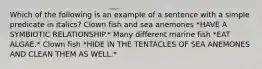 Which of the following is an example of a sentence with a simple predicate in italics? Clown fish and sea anemones *HAVE A SYMBIOTIC RELATIONSHIP.* Many different marine fish *EAT ALGAE.* Clown fish *HIDE IN THE TENTACLES OF SEA ANEMONES AND CLEAN THEM AS WELL.*